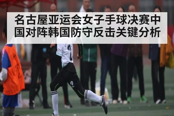 名古屋亚运会女子手球决赛中国对阵韩国防守反击关键分析